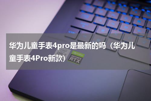 华为儿童手表4pro是最新的吗（华为儿童手表4Pro新款）