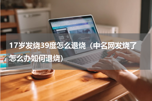 17岁发烧39度怎么退烧（中名网发烧了怎么办如何退烧）