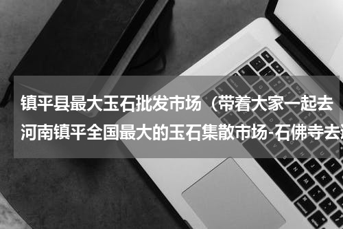 镇平县最大玉石批发市场（带着大家一起去河南镇平全国最大的玉石集散市场-石佛寺去逛逛）