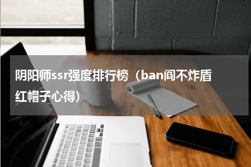 阴阳师ssr强度排行榜（ban阎不炸盾红帽子心得）