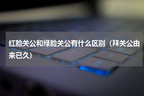 红脸关公和绿脸关公有什么区别（拜关公由来已久）
