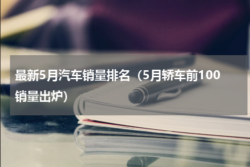 最新5月汽车销量排名（5月轿车前100销量出炉）