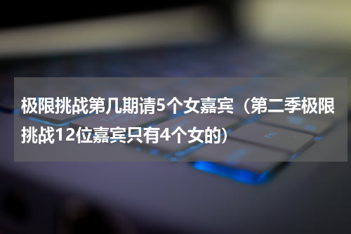 极限挑战第几期请5个女嘉宾（第二季极限挑战12位嘉宾只有4个女的）