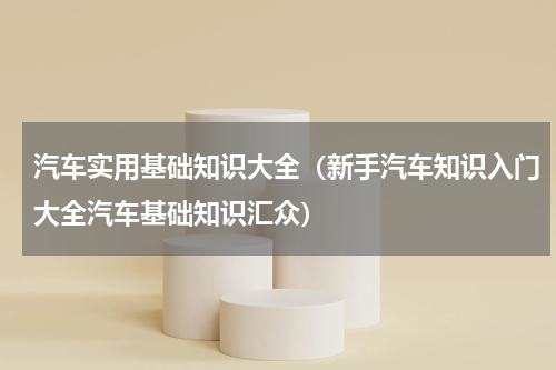 汽车实用基础知识大全（新手汽车知识入门大全汽车基础知识汇众）