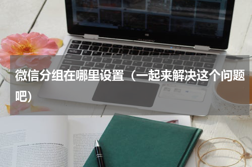 微信分组在哪里设置（一起来解决这个问题吧）