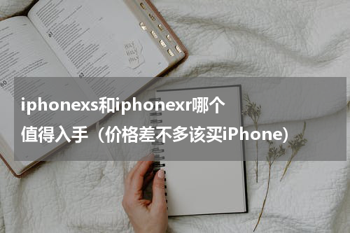 iphonexs和iphonexr哪个值得入手（价格差不多该买iPhone）