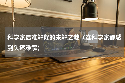 科学家最难解释的未解之谜（连科学家都感到头疼难解）