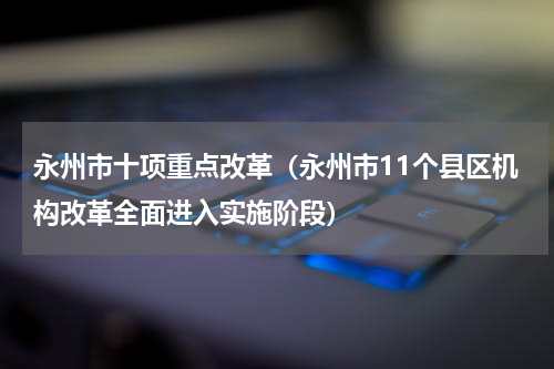 永州市十项重点改革（永州市11个县区机构改革全面进入实施阶段）