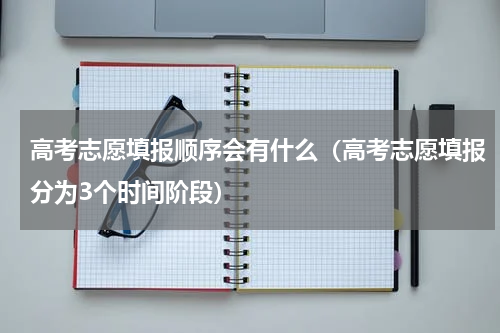 高考志愿填报顺序会有什么（高考志愿填报分为3个时间阶段）