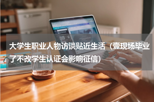 大学生职业人物访谈贴近生活（壹现场毕业了不改学生认证会影响征信）