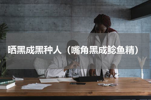 晒黑成黑种人（嘴角黑成鲶鱼精）