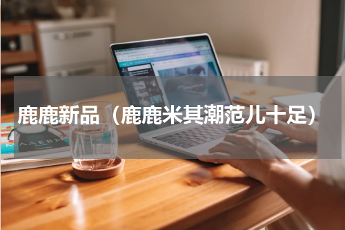 鹿鹿新品（鹿鹿米其潮范儿十足）