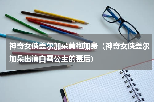 神奇女侠盖尔加朵黄袍加身（神奇女侠盖尔加朵出演白雪公主的毒后）
