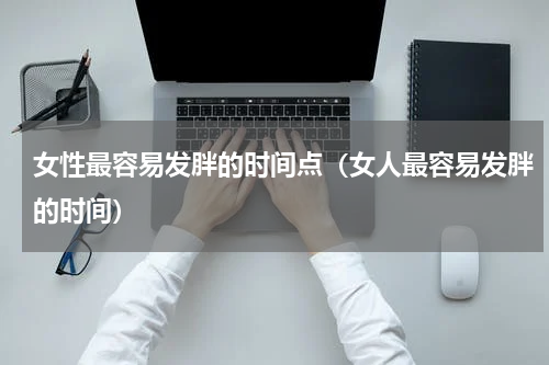 女性最容易发胖的时间点（女人最容易发胖的时间）