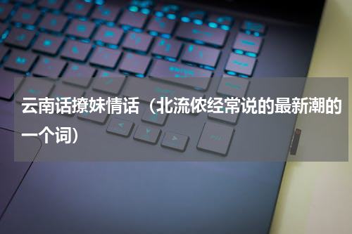 云南话撩妹情话（北流侬经常说的最新潮的一个词）