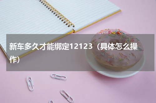 新车多久才能绑定12123（具体怎么操作）