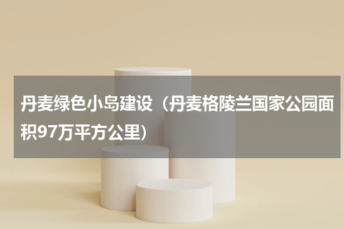 丹麦绿色小岛建设（丹麦格陵兰国家公园面积97万平方公里）
