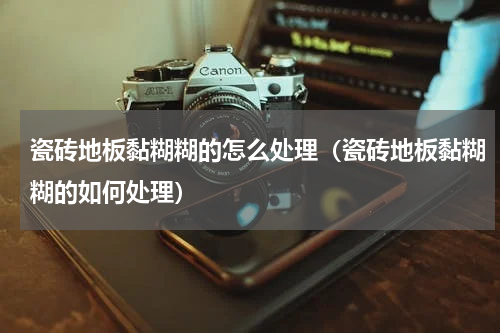 瓷砖地板黏糊糊的怎么处理（瓷砖地板黏糊糊的如何处理）