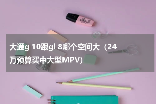 大通g 10跟gl 8哪个空间大（24万预算买中大型MPV）