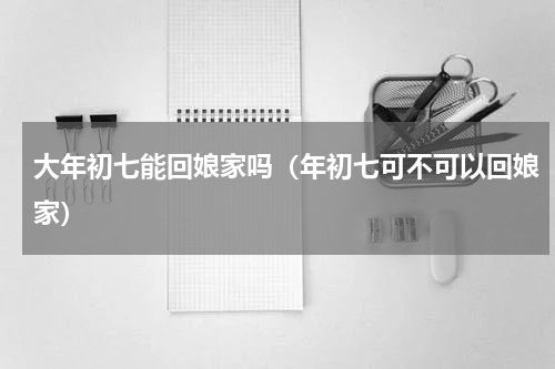 大年初七能回娘家吗（年初七可不可以回娘家）