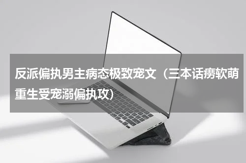 反派偏执男主病态极致宠文（三本话痨软萌重生受宠溺偏执攻）