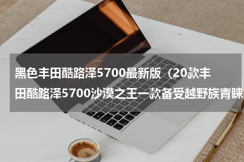 黑色丰田酷路泽5700最新版（20款丰田酷路泽5700沙漠之王一款备受越野族青睐的大型SUV）