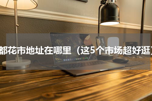 成都花市地址在哪里（这5个市场超好逛）