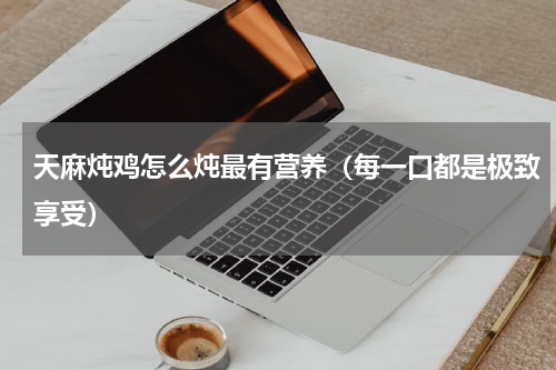 天麻炖鸡怎么炖最有营养（每一口都是极致享受）
