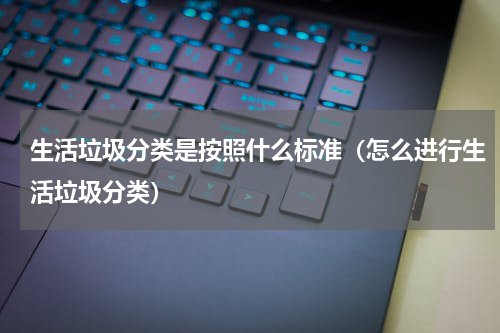 生活垃圾分类是按照什么标准（怎么进行生活垃圾分类）