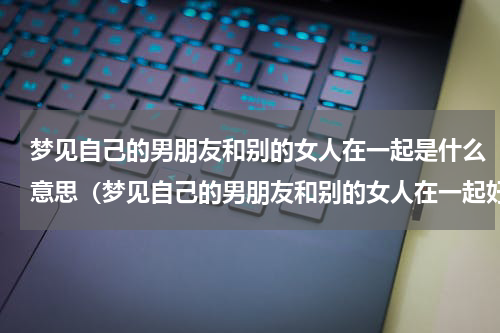 梦见自己的男朋友和别的女人在一起是什么意思（梦见自己的男朋友和别的女人在一起好吗）