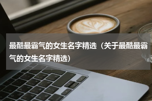 最酷最霸气的女生名字精选（关于最酷最霸气的女生名字精选）