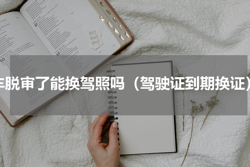 车脱审了能换驾照吗（驾驶证到期换证）