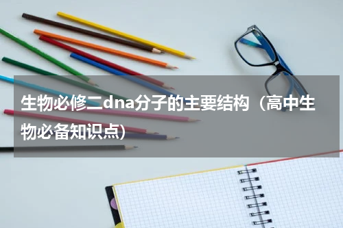 生物必修二dna分子的主要结构（高中生物必备知识点）