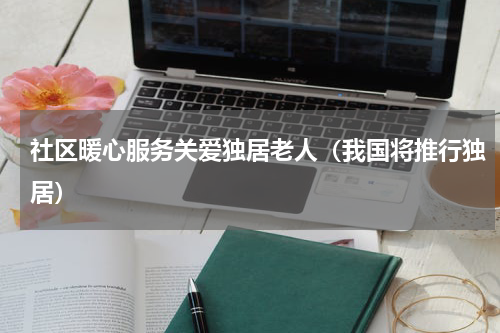 社区暖心服务关爱独居老人（我国将推行独居）