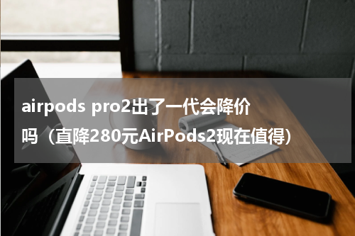 airpods pro2出了一代会降价吗（直降280元AirPods2现在值得）