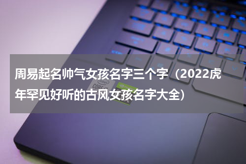 周易起名帅气女孩名字三个字（2022虎年罕见好听的古风女孩名字大全）