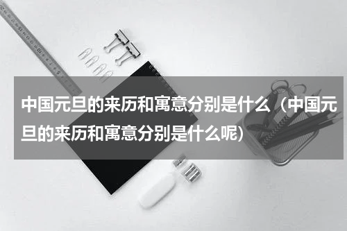 中国元旦的来历和寓意分别是什么（中国元旦的来历和寓意分别是什么呢）