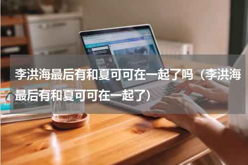 李洪海最后有和夏可可在一起了吗（李洪海最后有和夏可可在一起了）
