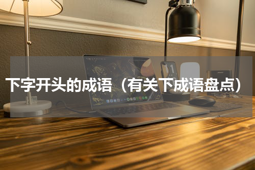 下字开头的成语（有关下成语盘点）