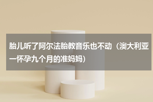 胎儿听了阿尔法胎教音乐也不动（澳大利亚一怀孕九个月的准妈妈）