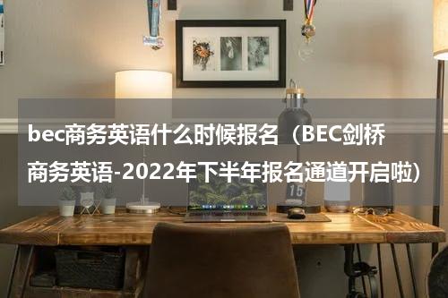 bec商务英语什么时候报名（BEC剑桥商务英语-2022年下半年报名通道开启啦）