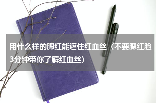 用什么样的腮红能遮住红血丝（不要腮红脸3分钟带你了解红血丝）