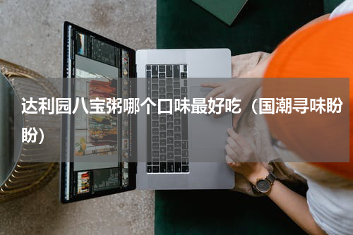 达利园八宝粥哪个口味最好吃（国潮寻味盼盼）