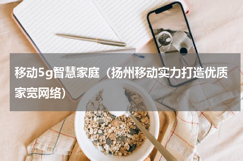 移动5g智慧家庭（扬州移动实力打造优质家宽网络）
