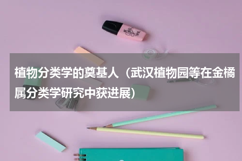 植物分类学的奠基人（武汉植物园等在金橘属分类学研究中获进展）