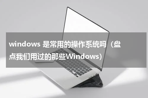 windows 是常用的操作系统吗（盘点我们用过的那些Windows）