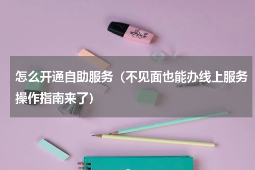 怎么开通自助服务（不见面也能办线上服务操作指南来了）