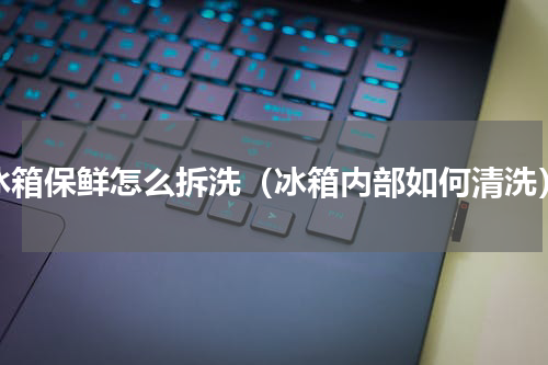 冰箱保鲜怎么拆洗（冰箱内部如何清洗）
