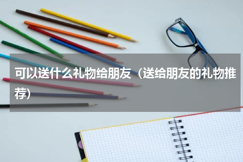 可以送什么礼物给朋友（送给朋友的礼物推荐）