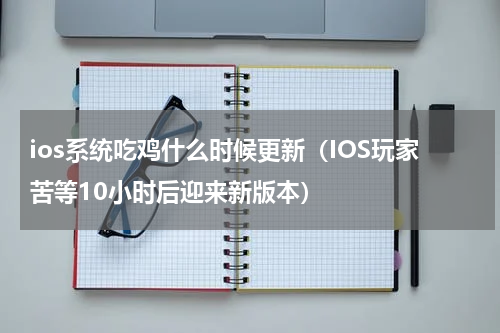 ios系统吃鸡什么时候更新（IOS玩家苦等10小时后迎来新版本）
